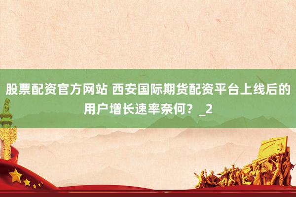 股票配资官方网站 西安国际期货配资平台上线后的用户增长速率奈何？_2
