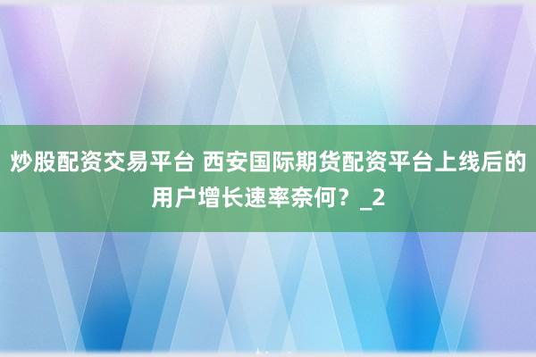 炒股配资交易平台 西安国际期货配资平台上线后的用户增长速率奈何？_2