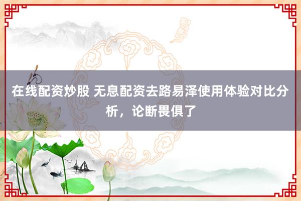 在线配资炒股 无息配资去路易泽使用体验对比分析，论断畏俱了