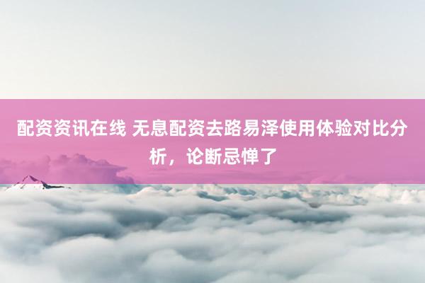 配资资讯在线 无息配资去路易泽使用体验对比分析，论断忌惮了