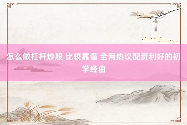 怎么做杠杆炒股 比较靠谱 全网热议配资利好的初学经由