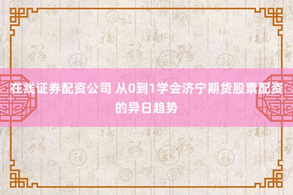 在线证券配资公司 从0到1学会济宁期货股票配资的异日趋势