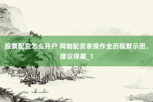 股票配资怎么开户 网咖配资表操作全历程默示图，建议保藏_1