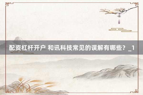 配资杠杆开户 和讯科技常见的误解有哪些？_1