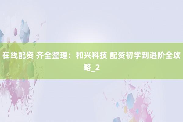 在线配资 齐全整理：和兴科技 配资初学到进阶全攻略_2