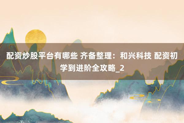配资炒股平台有哪些 齐备整理：和兴科技 配资初学到进阶全攻略_2