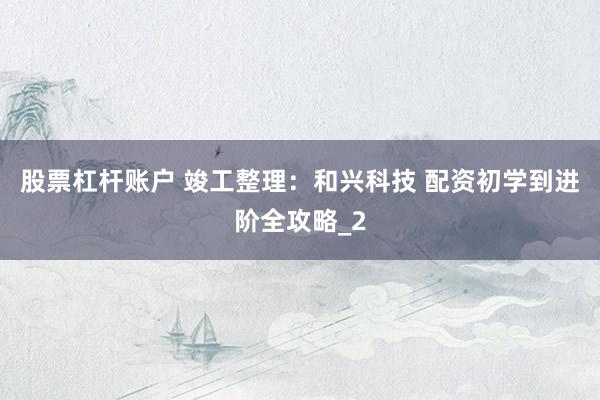 股票杠杆账户 竣工整理：和兴科技 配资初学到进阶全攻略_2