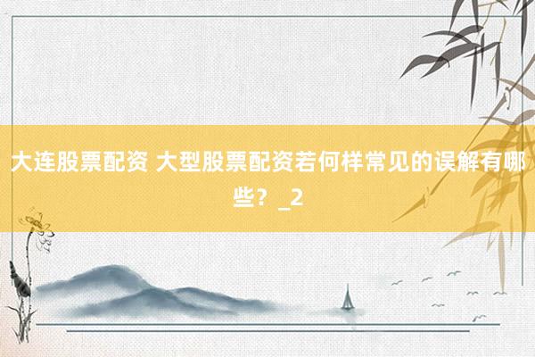 大连股票配资 大型股票配资若何样常见的误解有哪些？_2