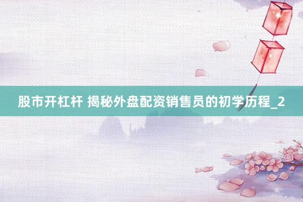 股市开杠杆 揭秘外盘配资销售员的初学历程_2