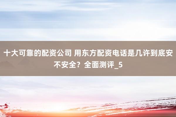 十大可靠的配资公司 用东方配资电话是几许到底安不安全？全面测评_5