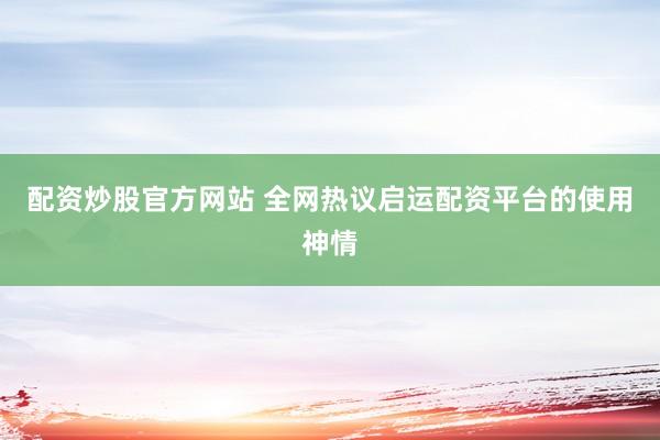 配资炒股官方网站 全网热议启运配资平台的使用神情