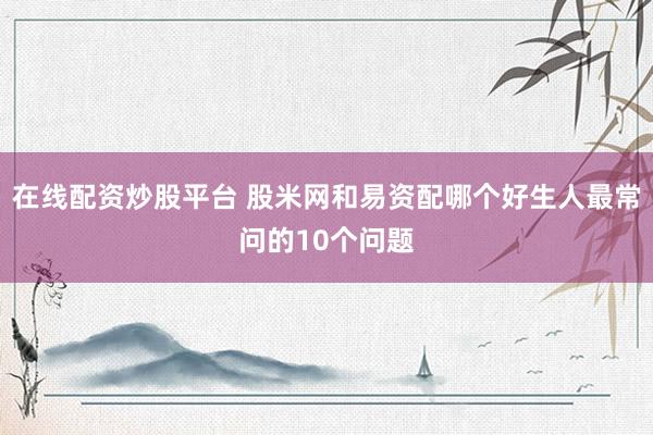在线配资炒股平台 股米网和易资配哪个好生人最常问的10个问题