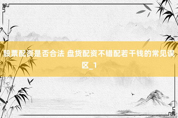 股票配资是否合法 盘货配资不错配若干钱的常见误区_1