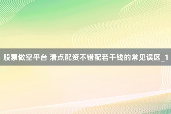股票做空平台 清点配资不错配若干钱的常见误区_1