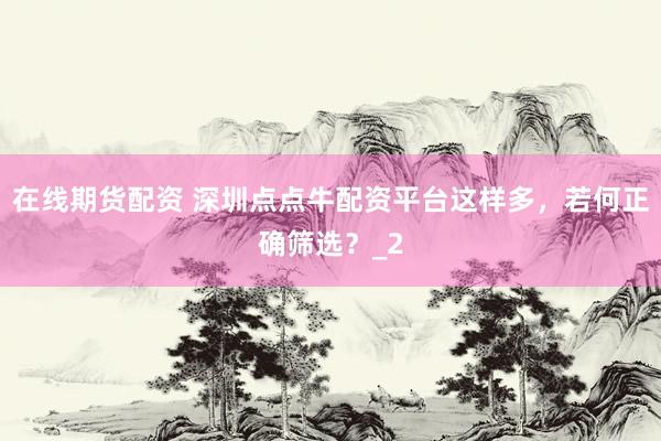 在线期货配资 深圳点点牛配资平台这样多，若何正确筛选？_2
