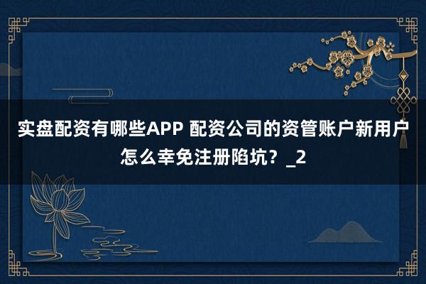 实盘配资有哪些APP 配资公司的资管账户新用户怎么幸免注册陷坑？_2