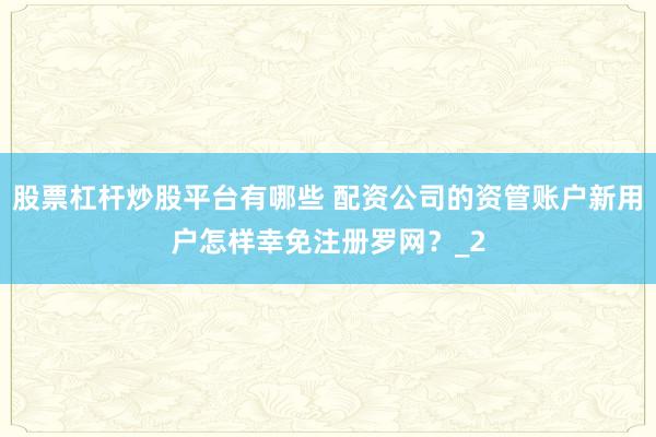 股票杠杆炒股平台有哪些 配资公司的资管账户新用户怎样幸免注册罗网？_2
