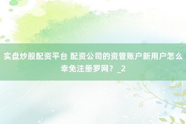 实盘炒股配资平台 配资公司的资管账户新用户怎么幸免注册罗网？_2