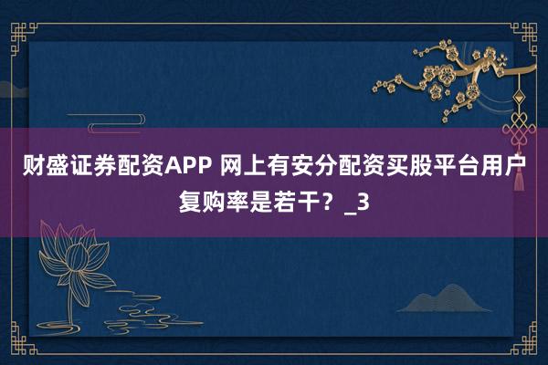 财盛证券配资APP 网上有安分配资买股平台用户复购率是若干？_3