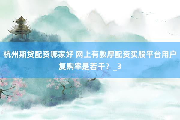 杭州期货配资哪家好 网上有敦厚配资买股平台用户复购率是若干？_3
