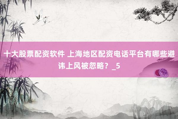 十大股票配资软件 上海地区配资电话平台有哪些避讳上风被忽略？_5