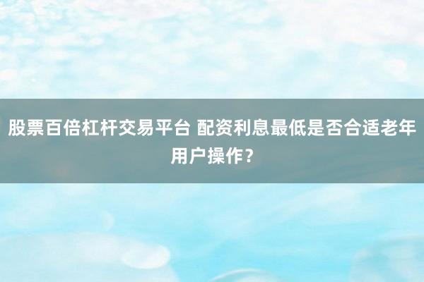 股票百倍杠杆交易平台 配资利息最低是否合适老年用户操作？