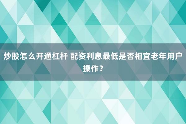 炒股怎么开通杠杆 配资利息最低是否相宜老年用户操作？