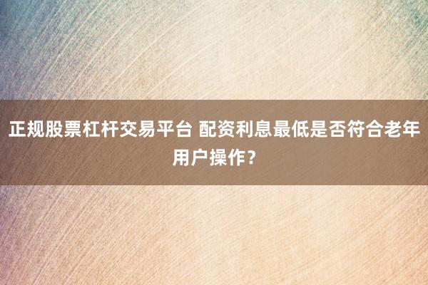 正规股票杠杆交易平台 配资利息最低是否符合老年用户操作？