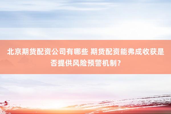 北京期货配资公司有哪些 期货配资能弗成收获是否提供风险预警机制？