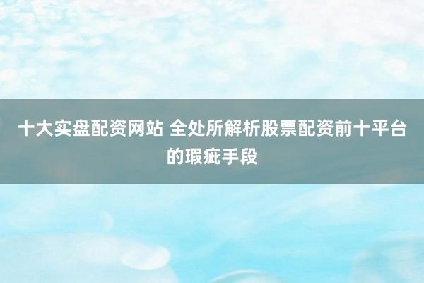 十大实盘配资网站 全处所解析股票配资前十平台的瑕疵手段