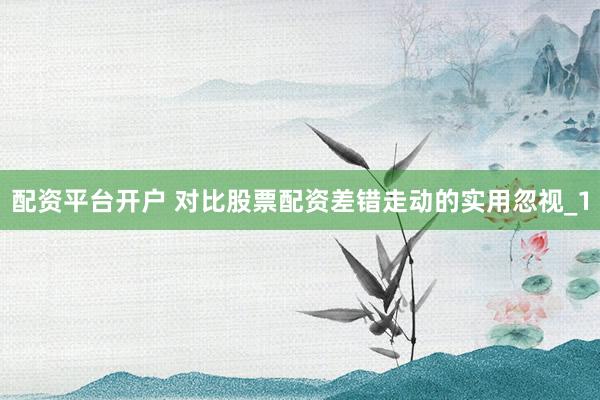 配资平台开户 对比股票配资差错走动的实用忽视_1