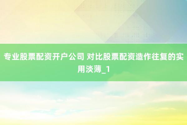 专业股票配资开户公司 对比股票配资造作往复的实用淡薄_1
