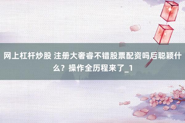 网上杠杆炒股 注册大奢睿不错股票配资吗后聪颖什么？操作全历程来了_1