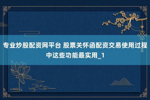 专业炒股配资网平台 股票关怀函配资交易使用过程中这些功能最实用_1