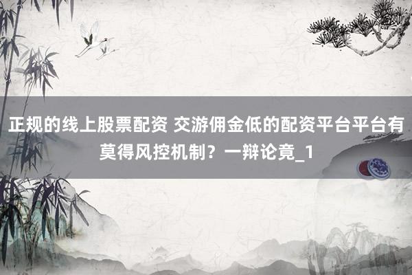 正规的线上股票配资 交游佣金低的配资平台平台有莫得风控机制？一辩论竟_1