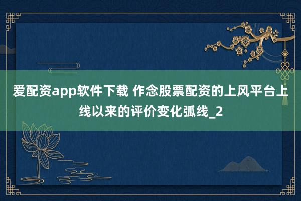 爱配资app软件下载 作念股票配资的上风平台上线以来的评价变化弧线_2