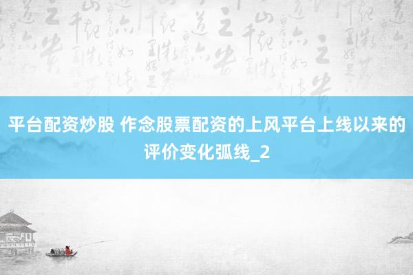 平台配资炒股 作念股票配资的上风平台上线以来的评价变化弧线_2