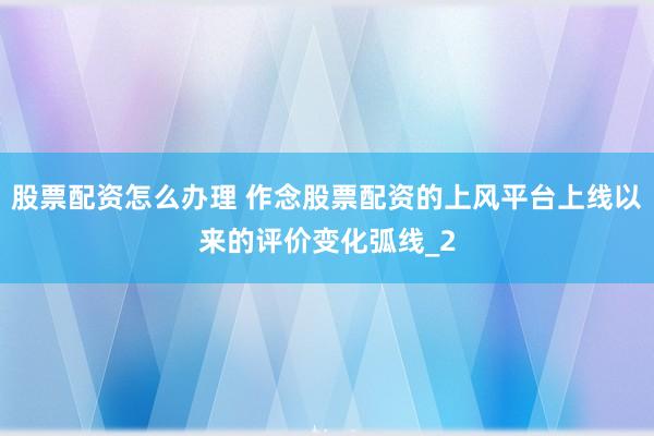 股票配资怎么办理 作念股票配资的上风平台上线以来的评价变化弧线_2