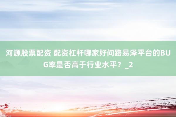 河源股票配资 配资杠杆哪家好问路易泽平台的BUG率是否高于行业水平？_2