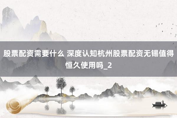 股票配资需要什么 深度认知杭州股票配资无锡值得恒久使用吗_2