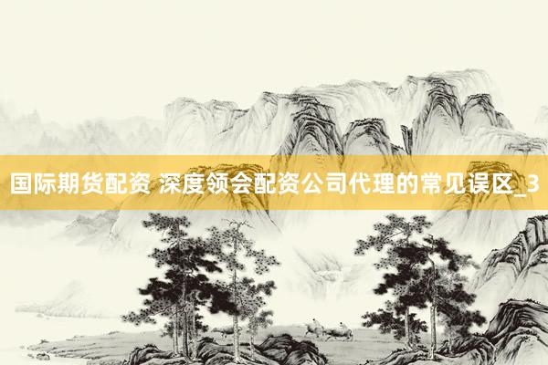国际期货配资 深度领会配资公司代理的常见误区_3