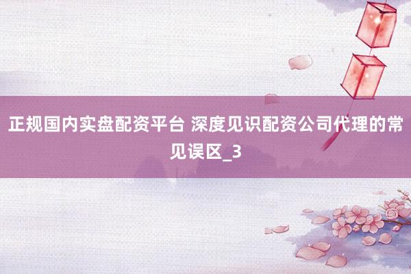 正规国内实盘配资平台 深度见识配资公司代理的常见误区_3