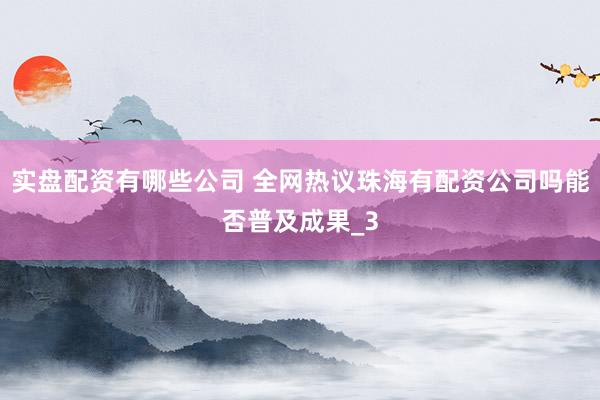 实盘配资有哪些公司 全网热议珠海有配资公司吗能否普及成果_3