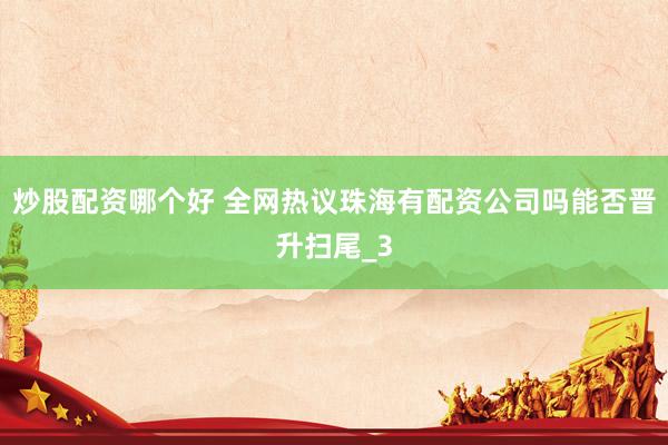炒股配资哪个好 全网热议珠海有配资公司吗能否晋升扫尾_3