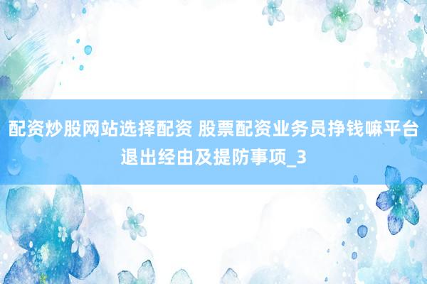 配资炒股网站选择配资 股票配资业务员挣钱嘛平台退出经由及提防事项_3